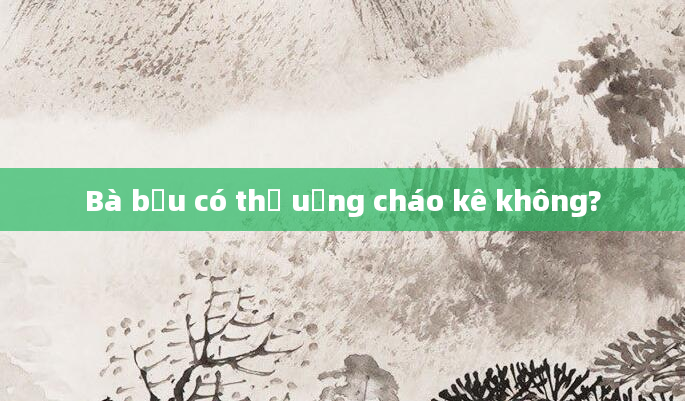 Bà bầu có thể uống cháo kê không?