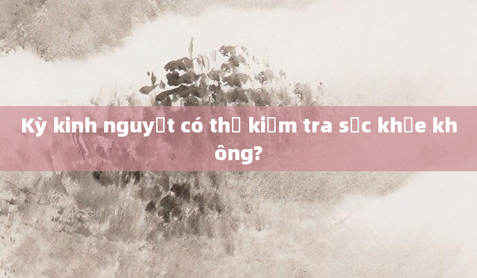Kỳ kinh nguyệt có thể kiểm tra sức khỏe không?