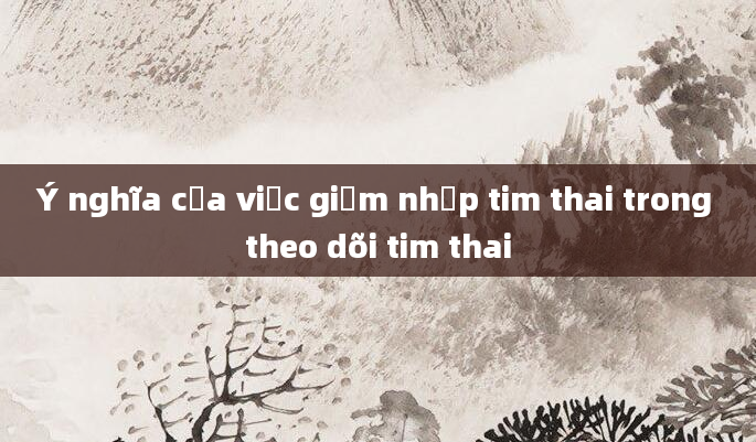 Ý nghĩa của việc giảm nhịp tim thai trong theo dõi tim thai