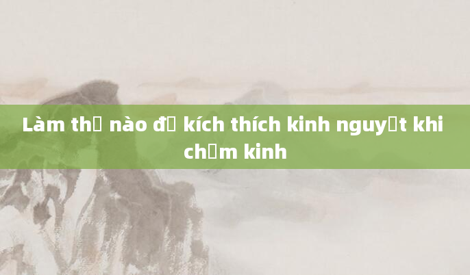 Làm thế nào để kích thích kinh nguyệt khi chậm kinh