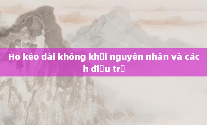 Ho kéo dài không khỏi nguyên nhân và cách điều trị