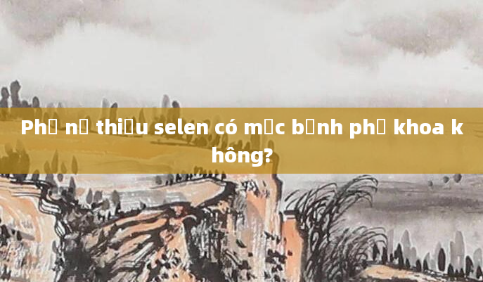Phụ nữ thiếu selen có mắc bệnh phụ khoa không?