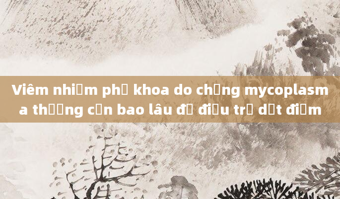 Viêm nhiễm phụ khoa do chủng mycoplasma thường cần bao lâu để điều trị dứt điểm