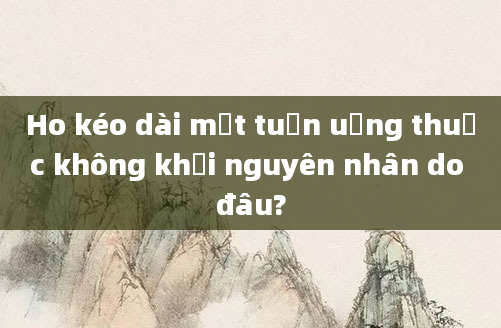 Ho kéo dài một tuần uống thuốc không khỏi nguyên nhân do đâu?