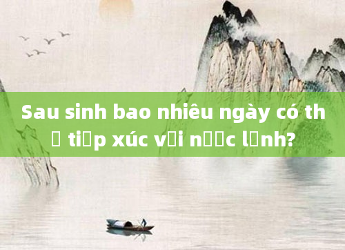 Sau sinh bao nhiêu ngày có thể tiếp xúc với nước lạnh?