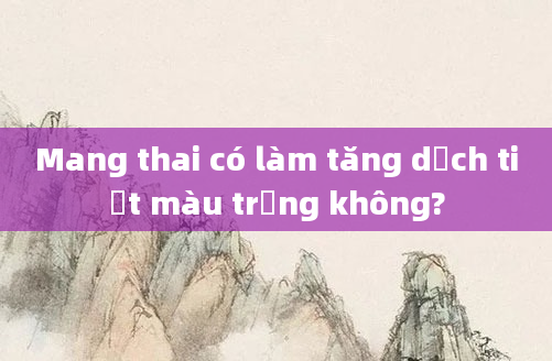 Mang thai có làm tăng dịch tiết màu trắng không?