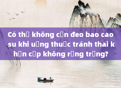 Có thể không cần đeo bao cao su khi uống thuốc tránh thai khẩn cấp không rụng trứng?
