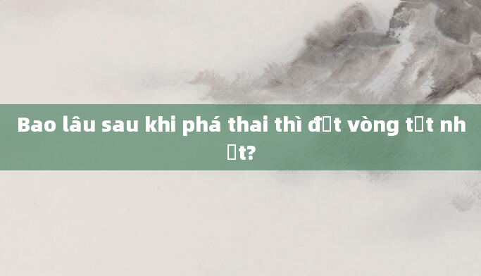 Bao lâu sau khi phá thai thì đặt vòng tốt nhất?