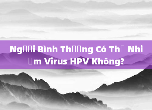 Người Bình Thường Có Thể Nhiễm Virus HPV Không?