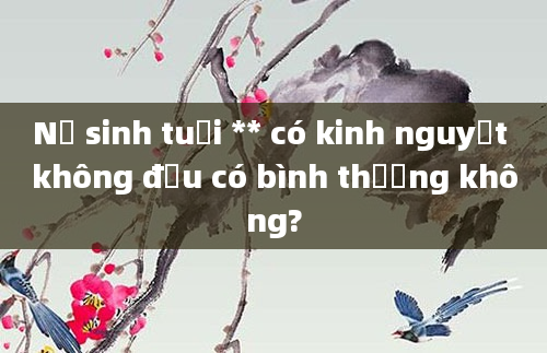 Nữ sinh tuổi ** có kinh nguyệt không đều có bình thường không?