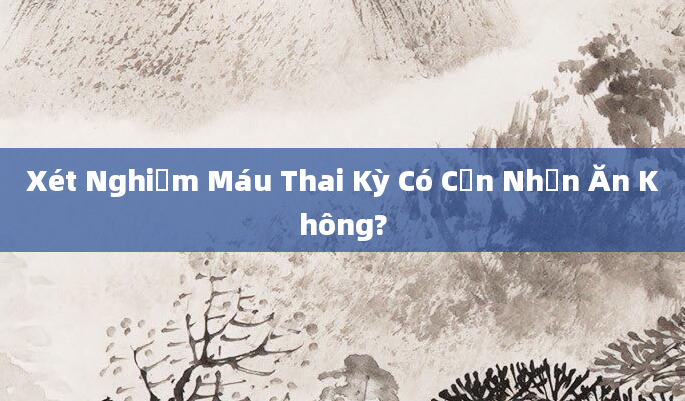 Xét Nghiệm Máu Thai Kỳ Có Cần Nhịn Ăn Không?