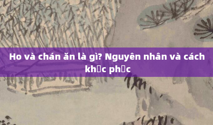 Ho và chán ăn là gì? Nguyên nhân và cách khắc phục