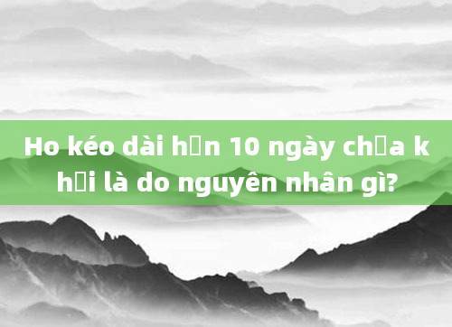 Ho kéo dài hơn 10 ngày chưa khỏi là do nguyên nhân gì?