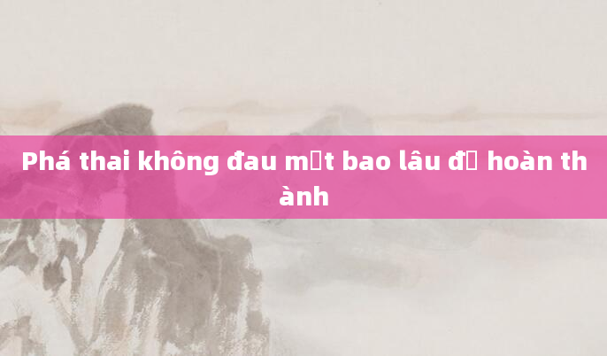 Phá thai không đau mất bao lâu để hoàn thành