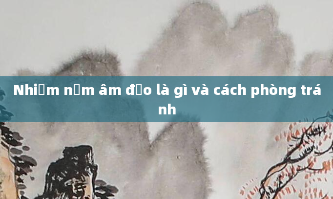 Nhiễm nấm âm đạo là gì và cách phòng tránh