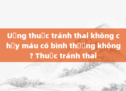 Uống thuốc tránh thai không chảy máu có bình thường không? Thuốc tránh thai