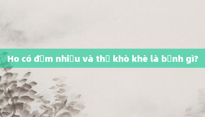Ho có đờm nhiều và thở khò khè là bệnh gì?