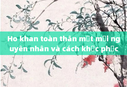 Ho khan toàn thân mệt mỏi nguyên nhân và cách khắc phục
