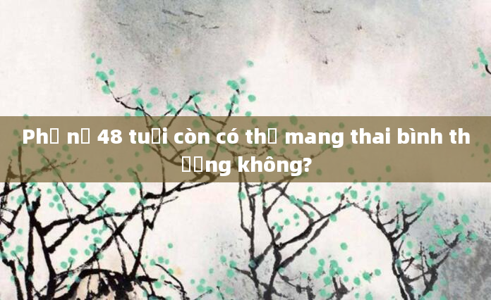Phụ nữ 48 tuổi còn có thể mang thai bình thường không?