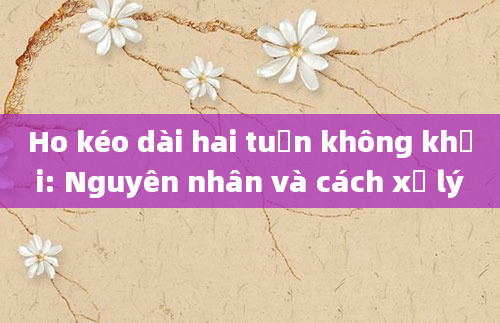 Ho kéo dài hai tuần không khỏi: Nguyên nhân và cách xử lý