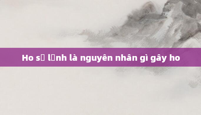Ho sợ lạnh là nguyên nhân gì gây ho