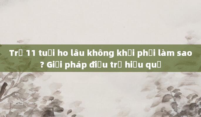 Trẻ 11 tuổi ho lâu không khỏi phải làm sao? Giải pháp điều trị hiệu quả