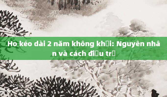 Ho kéo dài 2 năm không khỏi: Nguyên nhân và cách điều trị