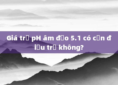 Giá trị pH âm đạo 5.1 có cần điều trị không?