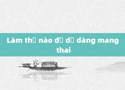 Làm thế nào để dễ dàng mang thai