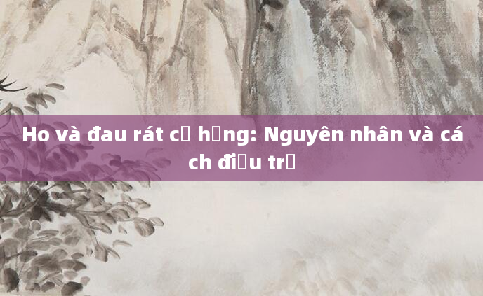 Ho và đau rát cổ họng: Nguyên nhân và cách điều trị