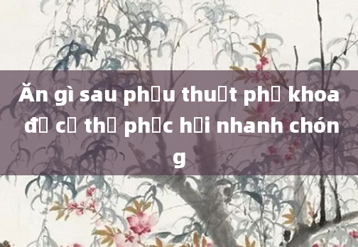 Ăn gì sau phẫu thuật phụ khoa để cơ thể phục hồi nhanh chóng
