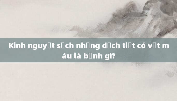 Kinh nguyệt sạch nhưng dịch tiết có vệt máu là bệnh gì?