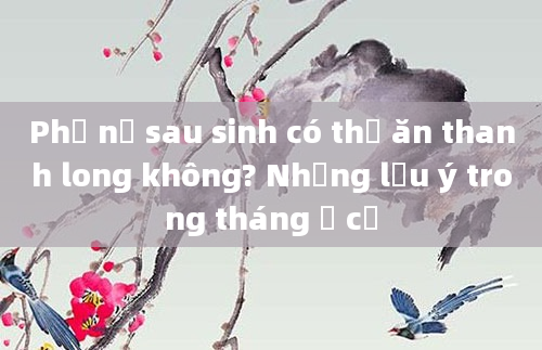 Phụ nữ sau sinh có thể ăn thanh long không? Những lưu ý trong tháng ở cữ