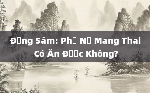 Đảng Sâm: Phụ Nữ Mang Thai Có Ăn Được Không?