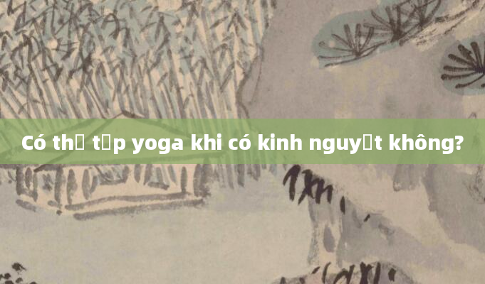 Có thể tập yoga khi có kinh nguyệt không?