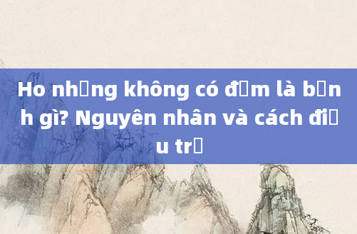 Ho nhưng không có đờm là bệnh gì? Nguyên nhân và cách điều trị