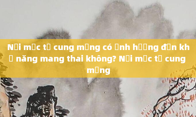 Nội mạc tử cung mỏng có ảnh hưởng đến khả năng mang thai không? Nội mạc tử cung mỏng