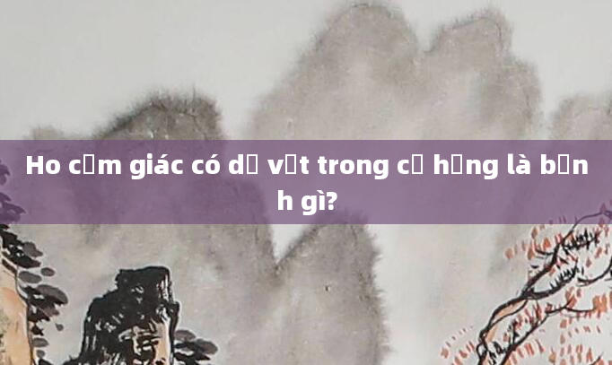 Ho cảm giác có dị vật trong cổ họng là bệnh gì?