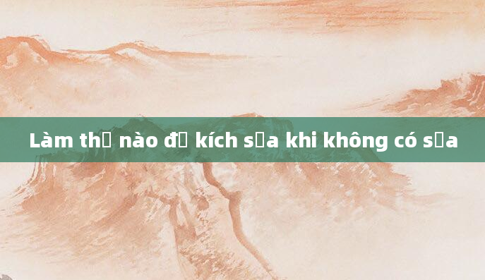 Làm thế nào để kích sữa khi không có sữa