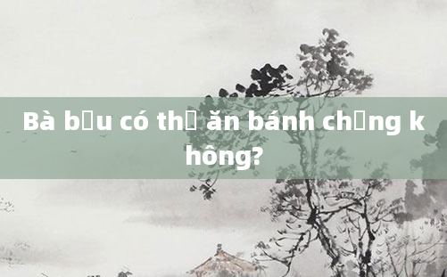 Bà bầu có thể ăn bánh chưng không?