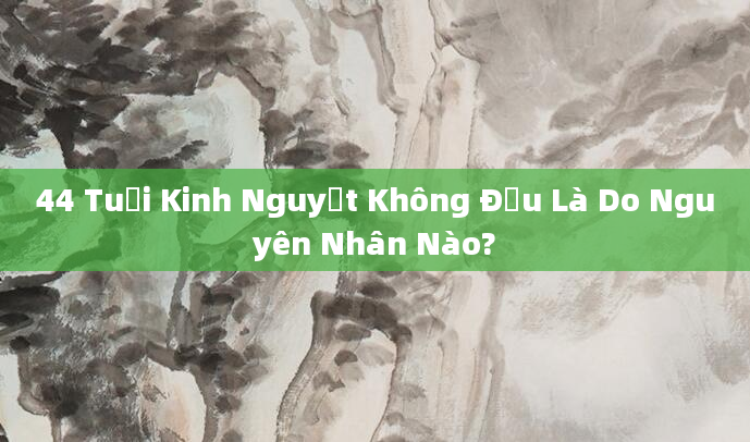 44 Tuổi Kinh Nguyệt Không Đều Là Do Nguyên Nhân Nào?
