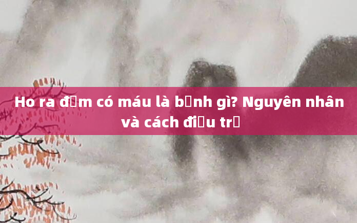 Ho ra đờm có máu là bệnh gì? Nguyên nhân và cách điều trị