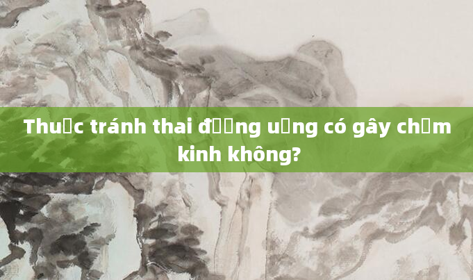 Thuốc tránh thai đường uống có gây chậm kinh không?