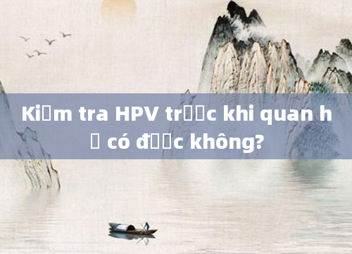 Kiểm tra HPV trước khi quan hệ có được không?