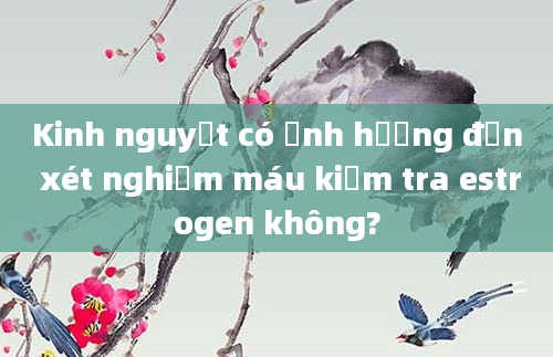 Kinh nguyệt có ảnh hưởng đến xét nghiệm máu kiểm tra estrogen không?