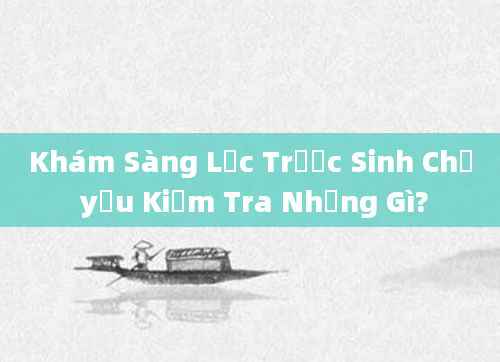 Khám Sàng Lọc Trước Sinh Chủ yếu Kiểm Tra Những Gì?