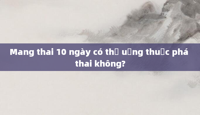 Mang thai 10 ngày có thể uống thuốc phá thai không?