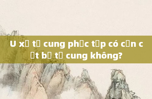 U xơ tử cung phức tạp có cần cắt bỏ tử cung không?