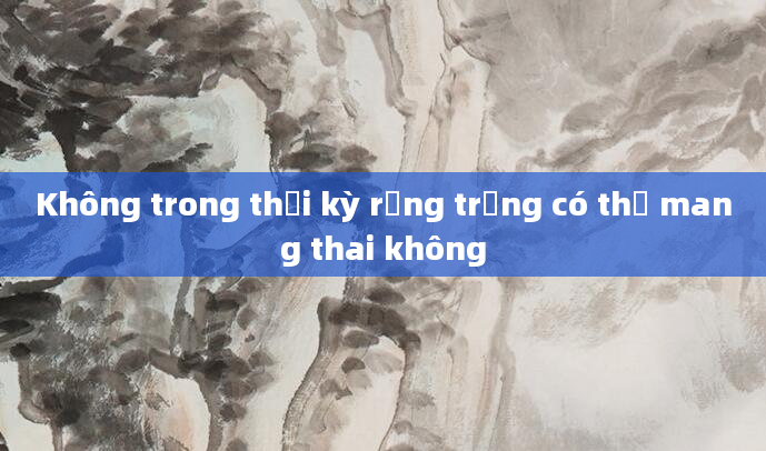Không trong thời kỳ rụng trứng có thể mang thai không