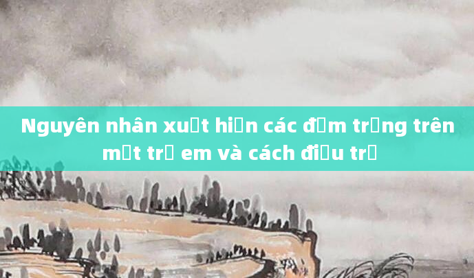 Nguyên nhân xuất hiện các đốm trắng trên mặt trẻ em và cách điều trị